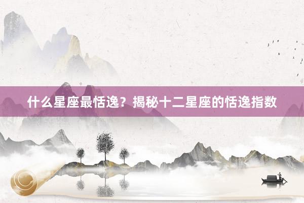 什么星座最恬逸？揭秘十二星座的恬逸指数