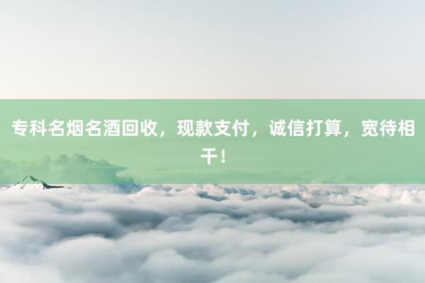 专科名烟名酒回收，现款支付，诚信打算，宽待相干！