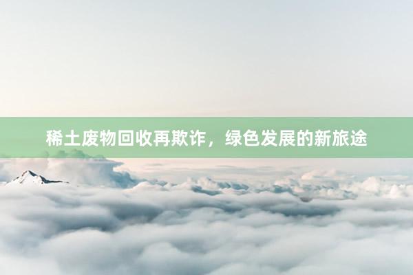 稀土废物回收再欺诈，绿色发展的新旅途
