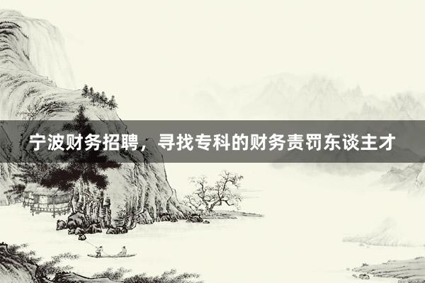 宁波财务招聘，寻找专科的财务责罚东谈主才